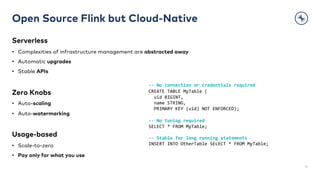 Open Source Flink but Cloud-Native
Serverless
• Complexities of infrastructure management are abstracted away
• Automatic upgrades
• Stable APIs
Zero Knobs
• Auto-scaling
• Auto-watermarking
Usage-based
• Scale-to-zero
• Pay only for what you use
31
-- No connection or credentials required
CREATE TABLE MyTable (
uid BIGINT,
name STRING,
PRIMARY KEY (uid) NOT ENFORCED);
-- No tuning required
SELECT * FROM MyTable;
-- Stable for long running statements
INSERT INTO OtherTable SELECT * FROM MyTable;
 