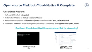 Open source Flink but Cloud-Native & Complete
One Unified Platform
• Kafka and Flink fully integrated
• Automatic inference or manual creation of topics
• Metadata management via Schema Registry – bidirectional for Avro, JSON, Protobuf
• Consistent semantics across storage and processing - changelogs with append-only, upsert, retract
32
Confluent Cloud should feel like a database. But for streaming!
Confluent Cloud
CLI
Confluent Cloud
SQL Workspace
 