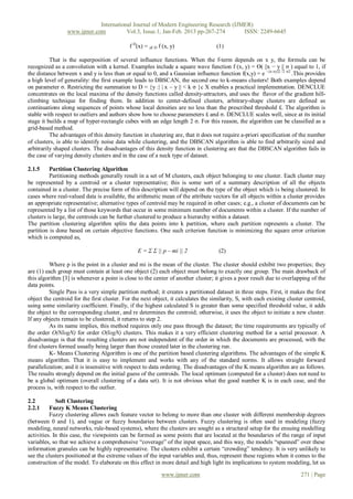 International Journal of Modern Engineering Research (IJMER)
                 www.ijmer.com          Vol.3, Issue.1, Jan-Feb. 2013 pp-267-274      ISSN: 2249-6645

                                             f D(x) = y€ D f (x, y)                 (1)

          That is the superposition of several influence functions. When the f-term depends on x y, the formula can be
recognized as a convolution with a kernel. Examples include a square wave function f (x, y) = ϴ( ||x − y || σ ) equal to 1, if
the distance between x and y is less than or equal to 0, and a Gaussian influence function f(x,y) = e –||x-xy||2 /2 σ2 .This provides
a high level of generality: the first example leads to DBSCAN, the second one to k-means clusters! Both examples depend
on parameter σ. Restricting the summation to D = {y :| | x – y || < k σ }c X enables a practical implementation. DENCLUE
concentrates on the local maxima of the density functions called density-attractors, and uses the flavor of the gradient hill-
climbing technique for finding them. In addition to center-defined clusters, arbitrary-shape clusters are defined as
continuations along sequences of points whose local densities are no less than the prescribed threshold £. The algorithm is
stable with respect to outliers and authors show how to choose parameters £ and σ. DENCLUE scales well, since at its initial
stage it builds a map of hyper-rectangle cubes with an edge length 2 σ. For this reason, the algorithm can be classified as a
grid-based method.
          The advantages of this density function in clustering are, that it does not require a-priori specification of the number
of clusters, is able to identify noise data while clustering, and the DBSCAN algorithm is able to find arbitrarily sized and
arbitrarily shaped clusters. The disadvantages of this density function in clustering are that the DBSCAN algorithm fails in
the case of varying density clusters and in the case of a neck type of dataset.

2.1.5     Partition Clustering Algorithm
          Partitioning methods generally result in a set of M clusters, each object belonging to one cluster. Each cluster may
be represented by a centroid or a cluster representative; this is some sort of a summary description of all the objects
contained in a cluster. The precise form of this description will depend on the type of the object which is being clustered. In
cases where real-valued data is available, the arithmetic mean of the attribute vectors for all objects within a cluster provides
an appropriate representative; alternative types of centroid may be required in other cases; e.g., a cluster of documents can be
represented by a list of those keywords that occur in some minimum number of documents within a cluster. If the number of
clusters is large, the centroids can be further clustered to produce a hierarchy within a dataset.
The partition clustering algorithm splits the data points into k partition, where each partition represents a cluster. The
partition is done based on certain objective functions. One such criterion function is minimizing the square error criterion
which is computed as,

                                                 E = Σ Σ || p – mi || 2              (2)

          Where p is the point in a cluster and mi is the mean of the cluster. The cluster should exhibit two properties; they
are (1) each group must contain at least one object (2) each object must belong to exactly one group. The main drawback of
this algorithm [3] is whenever a point is close to the center of another cluster; it gives a poor result due to overlapping of the
data points.
          Single Pass is a very simple partition method; it creates a partitioned dataset in three steps. First, it makes the first
object the centroid for the first cluster. For the next object, it calculates the similarity, S, with each existing cluster centroid,
using some similarity coefficient. Finally, if the highest calculated S is greater than some specified threshold value, it adds
the object to the corresponding cluster, and re determines the centroid; otherwise, it uses the object to initiate a new cluster.
If any objects remain to be clustered, it returns to step 2.
          As its name implies, this method requires only one pass through the dataset; the time requirements are typically of
the order O(NlogN) for order O(logN) clusters. This makes it a very efficient clustering method for a serial processor. A
disadvantage is that the resulting clusters are not independent of the order in which the documents are processed, with the
first clusters formed usually being larger than those created later in the clustering run.
          K- Means Clustering Algorithm is one of the partition based clustering algorithms. The advantages of the simple K
means algorithm. That it is easy to implement and works with any of the standard norms. It allows straight forward
parallelization; and it is insensitive with respect to data ordering. The disadvantages of the K means algorithm are as follows.
The results strongly depend on the initial guess of the centroids. The local optimum (computed for a cluster) does not need to
be a global optimum (overall clustering of a data set). It is not obvious what the good number K is in each case, and the
process is, with respect to the outlier.

2.2          Soft Clustering
2.2.1     Fuzzy K Means Clustering
          Fuzzy clustering allows each feature vector to belong to more than one cluster with different membership degrees
(between 0 and 1), and vague or fuzzy boundaries between clusters. Fuzzy clustering is often used in modeling (fuzzy
modeling, neural networks, rule-based systems), where the clusters are sought as a structural setup for the ensuing modelling
activities. In this case, the viewpoints can be formed as some points that are located at the boundaries of the range of input
variables, so that we achieve a comprehensive “coverage” of the input space, and this way, the models “spanned” over these
information granules can be highly representative. The clusters exhibit a certain “crowding” tendency. It is very unlikely to
see the clusters positioned at the extreme values of the input variables and, thus, represent these regions when it comes to the
construction of the model. To elaborate on this effect in more detail and high light its implications to system modeling, let us

                                                            www.ijmer.com                                                 271 | Page
 