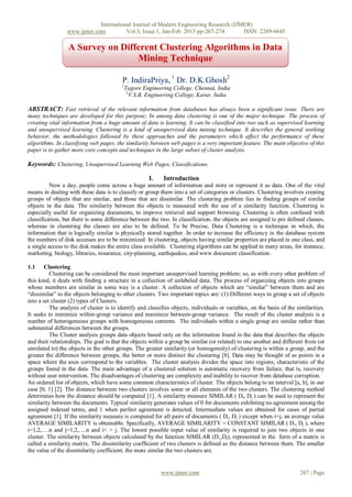 International Journal of Modern Engineering Research (IJMER)
                 www.ijmer.com          Vol.3, Issue.1, Jan-Feb. 2013 pp-267-274      ISSN: 2249-6645

                  A Survey on Different Clustering Algorithms in Data
                                  Mining Technique

                                          P. IndiraPriya, 1 Dr. D.K.Ghosh2
                                         1
                                             Tagore Engineering College, Chennai, India
                                              2
                                                V.S.B. Engineering College, Karur, India

ABSTRACT: Fast retrieval of the relevant information from databases has always been a significant issue. There are
many techniques are developed for this purpose; In among data clustering is one of the major technique. The process of
creating vital information from a huge amount of data is learning. It can be classified into two such as supervised learning
and unsupervised learning. Clustering is a kind of unsupervised data mining technique. It describes the general working
behavior, the methodologies followed by these approaches and the parameters which affect the performance of these
algorithms. In classifying web pages, the similarity between web pages is a very important feature. The main objective of this
paper is to gather more core concepts and techniques in the large subset of cluster analysis.

Keywords: Clustering, Unsupervised Learning Web Pages, Classifications.

                                                       I.    Introduction
          Now a day, people come across a huge amount of information and store or represent it as data. One of the vital
means in dealing with these data is to classify or group them into a set of categories or clusters. Clustering involves creating
groups of objects that are similar, and those that are dissimilar. The clustering problem lies in finding groups of similar
objects in the data. The similarity between the objects is measured with the use of a similarity function. Clustering is
especially useful for organizing documents, to improve retrieval and support browsing. Clustering is often confused with
classification, but there is some difference between the two. In classification, the objects are assigned to pre defined classes,
whereas in clustering the classes are also to be defined. To be Precise, Data Clustering is a technique in which, the
information that is logically similar is physically stored together. In order to increase the efficiency in the database system
the numbers of disk accesses are to be minimized. In clustering, objects having similar properties are placed in one class, and
a single access to the disk makes the entire class available. Clustering algorithms can be applied in many areas, for instance,
marketing, biology, libraries, insurance, city-planning, earthquakes, and www document classification.

1.1     Clustering
          Clustering can be considered the most important unsupervised learning problem; so, as with every other problem of
this kind, it deals with finding a structure in a collection of unlabeled data. The process of organizing objects into groups
whose members are similar in some way is a cluster. A collection of objects which are “similar” between them and are
“dissimilar” to the objects belonging to other clusters. Two important topics are: (1) Different ways to group a set of objects
into a set cluster (2) types of Clusters.
          The analysis of cluster is to identify and classifies objects, individuals or variables, on the basis of the similarities.
It seeks to minimize within-group variance and maximize between-group variance. The result of the cluster analysis is a
number of heterogeneous groups with homogeneous contents. The individuals within a single group are similar rather than
substantial differences between the groups.
          The Cluster analysis groups data objects based only on the information found in the data that describes the objects
and their relationships. The goal is that the objects within a group be similar (or related) to one another and different from (or
unrelated to) the objects in the other groups. The greater similarity (or homogeneity) of clustering is within a group, and the
greater the difference between groups, the better or more distinct the clustering [8]. Data may be thought of as points in a
space where the axes correspond to the variables. The cluster analysis divides the space into regions, characteristic of the
groups found in the data. The main advantage of a clustered solution is automatic recovery from failure, that is, recovery
without user intervention. The disadvantages of clustering are complexity and inability to recover from database corruption.
An ordered list of objects, which have some common characteristics of cluster. The objects belong to an interval [a, b], in our
case [0, 1] [2]. The distance between two clusters involves some or all elements of the two clusters. The clustering method
determines how the distance should be computed [1]. A similarity measure SIMILAR ( Di, Dj ) can be used to represent the
similarity between the documents. Typical similarity generates values of 0 for documents exhibiting no agreement among the
assigned indexed terms, and 1 when perfect agreement is detected. Intermediate values are obtained for cases of partial
agreement [1]. If the similarity measure is computed for all pairs of documents ( Di, Dj ) except when i=j, an average value
AVERAGE SIMILARITY is obtainable. Specifically, AVERAGE SIMILARITY = CONSTANT SIMILAR ( D i, Dj ), where
i=1,2,….n and j=1,2,….n and i< > j. The lowest possible input value of similarity is required to join two objects in one
cluster. The similarity between objects calculated by the function SIMILAR (Di,,Dj), represented in the form of a matrix is
called a similarity matrix. The dissimilarity coefficient of two clusters is defined as the distance between them. The smaller
the value of the dissimilarity coefficient, the more similar the two clusters are.


                                                            www.ijmer.com                                                267 | Page
 
