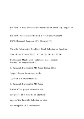 BS 3149 CW1: Research Proposal 40% (Cohort 19) Page 1 of
5
BS 3149: Research Methods in a Hospitality Context
CW1: Research Proposal 40% (Cohort 19)
TurnitIn Submission Deadline Final Submission Deadline
Thu 13 Oct 2016 at 22:00 Fri 14 Oct 2016 at 22:00
Submission Mechanism Submission Mechanism
Upload to CampusMoodle:
1. Research Proposal in MS Word format (The
‘pages’ format is not accepted)
Upload to CampusMoodle:
1. Research Proposal in MS Word
format (The ‘pages’ format is not
accepted). This must be an identical
copy of the TurnitIn Submission with
the exception of the references
 