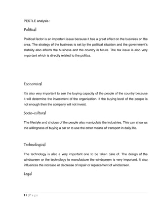 PESTLE analysis :

Political
Political factor is an important issue because it has a great effect on the business on the
area. The strategy of the business is set by the political situation and the government’s
stability also affects the business and the country in future. The tax issue is also very
important which is directly related to the politics.

Economical
It’s also very important to see the buying capacity of the people of the country because
it will determine the investment of the organization. If the buying level of the people is
not enough then the company will not invest.

Socio-cultural
The lifestyle and choices of the people also manipulate the industries. This can show us
the willingness of buying a car or to use the other means of transport in daily life.

Technological
The technology is also a very important one to be taken care of. The design of the
windscreen or the technology to manufacture the windscreen is very important. It also
influences the increase or decrease of repair or replacement of windscreen.

Legal

11 | P a g e

 
