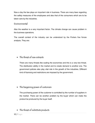 Now a day the law plays an important role in business. There are many laws regarding
the safety measures of the employees and also that of the consumers which are to be
taken care by the industries.

Environmental
Also the weather is a very important factor. The climate change can cause problem in
the business operations.
The overall context of the industry can be understood by the Porters five forces
analysis. They are:

The threat of new entrants
There are many threats like scaling the economies and this is a very low threat.
The distribution ability in the market and to create demand is another one. The
government policies also play vital role in the growth of the industries. Different
kind of licensing and restrictions are imposed by the government.

The bargaining power of customers
The purchasing power of the customer is controlled by the number of suppliers in
the market. There can be another problem by the buyer which can make the
product be produced by the buyer itself.

The threat of substitute products
12 | P a g e

 