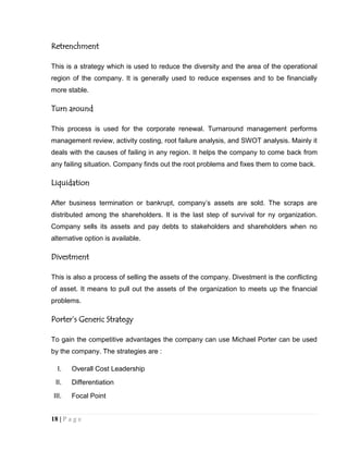 Retrenchment
This is a strategy which is used to reduce the diversity and the area of the operational
region of the company. It is generally used to reduce expenses and to be financially
more stable.

Turn around
This process is used for the corporate renewal. Turnaround management performs
management review, activity costing, root failure analysis, and SWOT analysis. Mainly it
deals with the causes of failing in any region. It helps the company to come back from
any failing situation. Company finds out the root problems and fixes them to come back.

Liquidation
After business termination or bankrupt, company’s assets are sold. The scraps are
distributed among the shareholders. It is the last step of survival for ny organization.
Company sells its assets and pay debts to stakeholders and shareholders when no
alternative option is available.

Divestment
This is also a process of selling the assets of the company. Divestment is the conflicting
of asset. It means to pull out the assets of the organization to meets up the financial
problems.

Porter’s Generic Strategy
To gain the competitive advantages the company can use Michael Porter can be used
by the company. The strategies are :
I.

Overall Cost Leadership

II.

Differentiation

III.

Focal Point

18 | P a g e

 