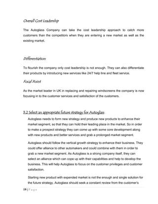 Overall Cost Leadership
The Autoglass Company can take the cost leadership approach to catch more
customers than the competitors when they are entering a new market as well as the
existing market.

Differentiation
To flourish the company only cost leadership is not enough. They can also differentiate
their products by introducing new services like 24/7 help line and fleet service.

Focal Point
As the market leader in UK in replacing and repairing windscreens the company is now
focusing in to the customer services and satisfaction of the customers.

3.2 Select an appropriate future strategy for Autoglass
Autoglass needs to form new strategy and produce new products to enhance their
market segment, so that they can hold their leading place in the market. So in order
to make a prospect strategy they can come up with some core development along
with new products and better services and grab a prolonged market segment.
Autoglass should follow the vertical growth strategy to enhance their business. They
could offer alliance to other automakers and could combine with them in order to
grab a new market segment. As Autoglass is a strong company itself, they can
select an alliance which can cope up with their capabilities and help to develop the
business. This will help Autoglass to focus on the customer privileges and customer
satisfaction.
Starting new product with expended market is not the enough and single solution for
the future strategy. Autoglass should seek a constant review from the customer’s
19 | P a g e

 