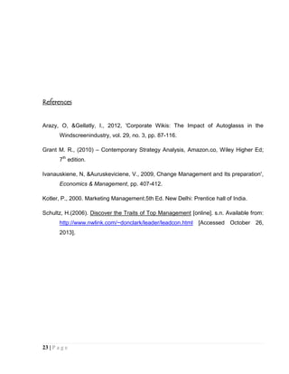 References

Arazy, O, &Gellatly, I., 2012, 'Corporate Wikis: The Impact of Autoglasss in the
Windscreenindustry, vol. 29, no. 3, pp. 87-116.
Grant M. R., (2010) – Contemporary Strategy Analysis, Amazon.co, Wiley Higher Ed;
7th edition.
Ivanauskiene, N, &Auruskeviciene, V., 2009, Change Management and Its preparation',
Economics & Management, pp. 407-412.
Kotler, P., 2000. Marketing Management.5th Ed. New Delhi: Prentice hall of India.
Schultz, H.(2006). Discover the Traits of Top Management [online]. s.n. Available from:
http://www.nwlink.com/~donclark/leader/leadcon.html [Accessed October 26,
2013].

23 | P a g e

 