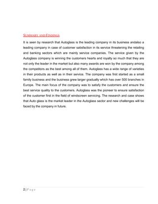 SUMMARY AND FINDINGS
It is seen by research that Autoglass is the leading company in its business andalso a
leading company in case of customer satisfaction in its service threatening the retailing
and banking sectors which are mainly service companies. The service given by the
Autoglass company is winning the customers hearts and royalty so much that they are
not only the leader in the market but also many awards are won by the company among
the competitors as the best among all of them. Autoglass has a wide range of varieties
in their products as well as in their service. The company was first started as a small
family business and the business grew larger gradually which has over 500 branches in
Europe. The main focus of the company was to satisfy the customers and ensure the
best service quality to the customers. Autoglass was the pioneer to ensure satisfaction
of the customer first in the field of windscreen servicing. The research and case shows
that Auto glass is the market leader in the Autoglass sector and new challenges will be
faced by the company in future.

2|Page

 