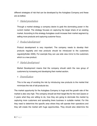 different strategies of risk that can be developed by the Autoglass Company and these
are as bellow:

1. Market penetration
Through a market strategy a company desire to grab the dominating power in the
current market. The strategy focuses on capturing the larger share of an existing
market. According to this strategy Autoglass could increase their market segment by
selling more products and capturing customer focus.

2. Product development
Product development is very important. The company needs to develop their
products regularly and new products should be introduced to the customers
regularly(Kotler 2006). For example they can use side view mirror to the customers
which is a new product.

3. Market development
Market Development means that the company should catch the new group of
customers by increasing and developing their market section.
4.

Diversification

This is the way of avoiding the risk by introducing new products to the market that
minimizes the risk of old products too.
The market opportunity for the Autoglass Company is huge and the growth rate of the
market is also very high. The company should set their target like for the next 2years or
3 years what they are willing to do, how they are going to dominate the market by
capturing more customers and spreading there business in suitable market. For this
they need to determine the specific area where they will operate their operations and
they will create the market with huge opportunities. They should also determine the

6|Page

 
