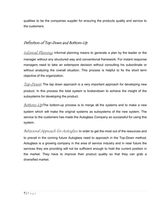 qualities to be the companies suppler for ensuring the products quality and service to
the customers.

Definition of Top-Down and Bottom-Up
Informal Planning: Informal planning means to generate a plan by the leader or the
manager without any structured way and conventional framework. For instant response
managers need to take an extempore decision without consulting his subordinate or
without analyzing the overall situation. This process is helpful to fix the short term
objective of the organization.

Top-Down: The tap down approach is a very important approach for developing new
product. In this process the total system is brokendown to achieve the insight of the
subsystems for developing the product.

Bottom-Up:The bottom-up process is to merge all the systems and to make a new
system which will make the original systems as subsystems of the new system. The
service to the customers has made the Autoglass Company so successful for using this
system.

Behavioral Approach for Autoglass: In order to get the most out of the resources and
to prevail in the coming future Autoglass need to approach in the Top-Down method.
Aotuglass is a growing company in the area of service industry and in near future the
services they are providing will not be sufficient enough to hold the current position in
the market. They have to improve their product quality so that they can grab a
diversified market.

7|Page

 