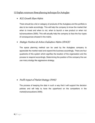 1.3 Explain minimum three planning technique for Autoglass

BCG Growth Share Matrix
There should be a list or category of products of the Autoglass and the portfolio is
also to be made accordingly. This will help the company to know the market that
when to invest and when to not, when to launch a new product or when not
to(Ivanauskiene 2009). This will actually help the company to face the four types
of consequences showed in the matrix.

Strategic Position & Action Evaluation Matrix (SPACE)
The space planning method can be used by the Autoglass company to
appreciate the market need and expend the business accordingly. There are four
quadrants of this system which signifies the location of the organization and the
process to respond accordingly. Determining the position of the company the can
use many stratigy like aggressive strategy.

Profit Impact of Market Strategy (PIMS)
The process of keeping the data in such a way that it will support the decision
policies and will help to have the upperhand on the competitors in the
market(Ivanauskiene 2009).

8|Page

 
