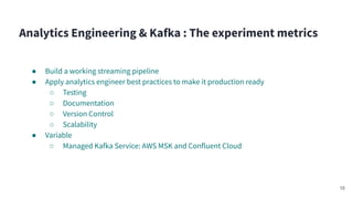 Analytics Engineering & Kafka : The experiment metrics
● Build a working streaming pipeline
● Apply analytics engineer best practices to make it production ready
○ Testing
○ Documentation
○ Version Control
○ Scalability
● Variable
○ Managed Kafka Service: AWS MSK and Confluent Cloud
16
 