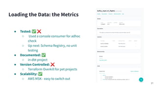 ● Tested: ✅ ❌
○ Used a console consumer for adhoc
check
○ Up next: Schema Registry, no unit
testing
● Documented: ✅
○ in dbt project
● Version Controlled: ❌
○ Terraform Overkill for pet projects
● Scalability: ✅
○ AWS MSK - easy to switch out
Loading the Data: the Metrics
21
 