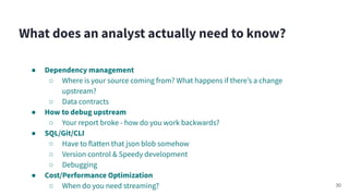 ● Dependency management
○ Where is your source coming from? What happens if thereʼs a change
upstream?
○ Data contracts
● How to debug upstream
○ Your report broke - how do you work backwards?
● SQL/Git/CLI
○ Have to flatten that json blob somehow
○ Version control & Speedy development
○ Debugging
● Cost/Performance Optimization
○ When do you need streaming?
What does an analyst actually need to know?
30
 
