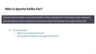 Who is Apache Kafka For?
● To my audience:
○ What is your experience level?
○ How long did it take for you to get to this level?
6
 