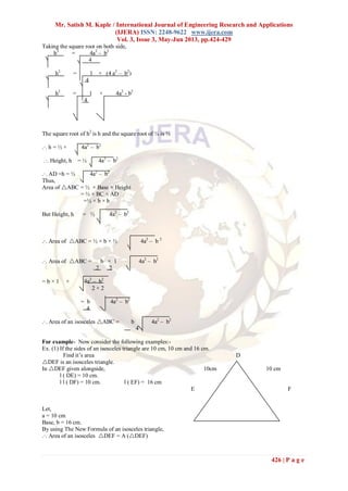 Mr. Satish M. Kaple / International Journal of Engineering Research and Applications
(IJERA) ISSN: 2248-9622 www.ijera.com
Vol. 3, Issue 3, May-Jun 2013, pp.424-429
426 | P a g e
Taking the square root on both side,
h2
= 4a2
– b2
4
h2
= 1 × (4 a2
– b2
)
4
h2
= 1 × 4a2
- b2
4
The square root of h2
is h and the square root of ¼ is ½
.·. h = ½ × 4a2
– b2
.·. Height, h = ½ 4a2
– b2
.·. AD =h = ½ 4a2
– b2
Thus,
Area of ABC = ½ × Base × Height
= ½ × BC × AD
=½ × b × h
But Height, h = ½ 4a2
– b2
.·. Area of ABC = ½ × b × ½ 4a2
– b 2
.·. Area of ABC = b × 1 4a2
– b2
2 2
= b × 1 × 4a2
– b2
2 × 2
= b 4a2
– b2
4
.·. Area of an isosceles ABC = b 4a2
– b2
4
For example- Now consider the following examples:-
Ex. (1) If the sides of an isosceles triangle are 10 cm, 10 cm and 16 cm.
Find it’s area D
DEF is an isosceles triangle.
In DEF given alongside, 10cm 10 cm
l ( DE) = 10 cm.
l l ( DF) = 10 cm. l ( EF) = 16 cm
E 16 cm F
Fig No- 5
Let,
a = 10 cm
Base, b = 16 cm.
By using The New Formula of an isosceles triangle,
.·. Area of an isosceles DEF = A (DEF)
 