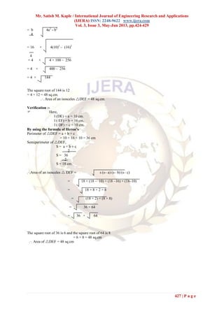 Mr. Satish M. Kaple / International Journal of Engineering Research and Applications
(IJERA) ISSN: 2248-9622 www.ijera.com
Vol. 3, Issue 3, May-Jun 2013, pp.424-429
427 | P a g e
= b 4a2
- b2
4
= 16 × 4(10)2
– (16)2
4
= 4 × 4 × 100 – 256
= 4 × 400 – 256
= 4 × 144
The square root of 144 is 12
= 4 × 12 = 48 sq.cm.
.·. Area of an isosceles DEF = 48 sq.cm.
Verification :-
 Here,
l (DE) = a = 10 cm.
l ( EF) = b = 16 cm.
l ( DF) = c = 10 cm.
By using the formula of Heron’s
Perimeter of DEF = a + b + c
= 10 + 16 + 10 = 36 cm
Semiperimeter of DEF,
S = a + b + c
2
S = 36
2
S = 18 cm.
.·.Area of an isosceles  DEF = s (s– a) (s– b) (s– c)
= 18 × (18 – 10) × (18 –16) × (18–10)
= 18 × 8 × 2 × 8
= (18 × 2) × (8 × 8)
= 36 × 64
= 36 × 64
The square root of 36 is 6 and the square root of 64 is 8
= 6 × 8 = 48 sq.cm
.·. Area of DEF = 48 sq.cm
 