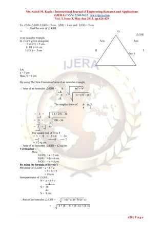 Mr. Satish M. Kaple / International Journal of Engineering Research and Applications
(IJERA) ISSN: 2248-9622 www.ijera.com
Vol. 3, Issue 3, May-Jun 2013, pp.424-429
428 | P a g e
Ex. (2) In GHI, l (GH) = 5 cm, l (HI) = 6 cm and l (GI) = 5 cm.
Find the area of  GHI.
 G
GHI
is an isosceles triangle.
In GHI given alongside, 5cm 5cm
l ( GH ) = 5 cm.
l ( HI ) = 6 cm.
l ( GI ) = 5 cm H 6cm I
Fig No- 6
Let,
a = 5 cm
Base, b = 6 cm.
By using The New Formula of area of an isosceles triangle,
.·. Area of an isosceles GHI = b 4a2
– b2
4
= 6 × 4 × (5)2
– (6)2
4
The simplest form of 6 is 3
4 2
= 3 × ( 4 × 25) – 36
2
= 3 × 100 – 36
2
= 3 × 64
2
The square root of 64 is 8
= 3 × 8 = 3 × 8 = 24
2 2 2
= 12 sq.cm.
.·. Area of an isosceles GHI = 12 sq.cm.
Verification :-
Here,
l (GH) = a = 5 cm.
l (HI) = b = 6 cm.
l (GI) = c = 5 cm.
By using the formula of Heron’s
Perimeter of GHI = a + b + c
= 5 + 6 + 5
= 16 cm
Semiperimeter of GHI,
S = a + b + c
2
S = 16
2
S = 8 cm.
.·.Area of an isosceles  GHI = s (s– a) (s– b) (s– c)
= 8 × (8 – 5) × (8 –6) × (8–5)
 