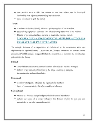  New products such as side view mirrors or rear view mirrors can be developed
concurrently with repairing and replacing the windscreen.
 Large opportunity to grab the market.
Threats
 It is always difficult to identify and select quality suppliers of raw materials.
 Selection of geographical location is vital while selecting the location of the business.
 The role of government policies is crucial in shaping the business market.

2.2 CARRY OUT AN ENVIRONMENTAL AUDIT FOR AUTOGLASS
USING AT LEAST TWO APPROACHES
The strategic decisions of an organization are influenced by the environment where the
organization will operate (Gómez, L, & Ballard, D., 2013).To understand the scenario of the
environmentPESTLE analysis is required to help the organization to maximize the opportunities
and minimize the threats.
Political
 Different Political climate in differentcountries influences the business strategies.
 Stability of governments:which refers to the future conditions in a country
 Various taxation and subsidy policies.
Economical
 Income level of people influences the organizational purchase
 Level of economic activity that affects need for windscreen.
Socio-cultural
 Attitude to a product, lifestyle and preferences influences the industry.
 Culture and norms of a society influences the decision whether to own and use
automobiles or use other means of transport.

11

 