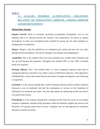 Task 3:
3.1

ANALYZE

POSSIBLE

ALTERNATIVES

STRATEGIES

RELATING TO SUBSTANTIVE GROWTH, LIMITED GROWTH
AND RETRENCHMENT
Market Entry Strategy
Organic Growth: When an enterprise association accomplishes development over its own
enterprise that is as identical because the starting of the organization, it's known as organic
development. It omits any development that's profited by pacing into the other enterprise or
amalgamation or acquisition.
Merger: Merger is that the method by two enterprises gets united and turns into one entity
through lawful consolidation. The start of Autoglass was through such amalgamation.
Acquisition: This is the method where one exact enterprise buys another entire enterprise and
sets up itself because the proprietor. Throughout this method 100% or near 100% ownership
needs to be acquired.
Strategic Alliance: This is the method while 2 or more companies acquiesce upon kind of
widespread objectives and share every other’s assets to fulfill those objectives. This approach is
wholeheartedly a notion that resides between the notion of organic development and connecting
or acquisition.
Licensing: It is the scheme through that a mother enterprise (licensor) allows another enterprise
(licensee) to use its trademark and deal the merchandise or services on the foundation of
affirmations on numerous time spans. The time span adopts the authorizing ascribe that desires
to be paid to the licensor.
Franchising: It is the strategy, through that a enterprise profits from the correct to use another
company’s trademark, enterprise kind, procedures while the franchisor supplies the correct to the
franchisee. For getting market share overseas, Autoglass may use this approach by circulation
franchises in distinct locations.

15

 