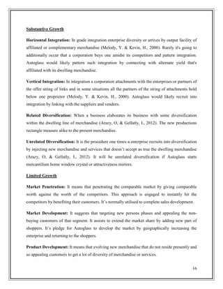 Substantive Growth
Horizontal Integration: In grade integration enterprise diversity or arrives by output facility of
affiliated or complementary merchandise (Melody, Y. & Kevin, H., 2000). Rarely it's going to
additionally occur that a corporation buys one amidst its competitors and pattern integration.
Autoglass would likely pattern such integration by connecting with alternate yield that's
affiliated with its dwelling merchandise.
Vertical Integration: In integration a corporation attachments with the enterprises or partners of
the offer string of links and in some situations all the partners of the string of attachments hold
below one proprietor (Melody, Y. & Kevin, H., 2000). Autoglass would likely recruit into
integration by linking with the suppliers and vendors.
Related Diversification: When a business elaborates its business with some diversification
within the dwelling line of merchandise (Arazy, O, & Gellatly, I., 2012). The new productions
rectangle measure alike to the present merchandise.
Unrelated Diversification: It is the procedure one times a enterprise recruits into diversification
by injecting new merchandise and services that doesn’t accept as true the dwelling merchandise
(Arazy, O, & Gellatly, I., 2012). It will be unrelated diversification if Autoglass starts
mercantilism home window crystal or attractiveness mirrors.
Limited Growth
Market Penetration: It means that penetrating the comparable market by giving comparable
worth against the worth of the competitors. This approach is engaged to instantly hit the
competitors by benefiting their customers. It’s normally utilised to complete sales development.
Market Development: It suggests that targeting new persons phases and appealing the nonbuying customers of that segment. It assists to extend the market share by adding new part of
shoppers. It’s pledge for Autoglass to develop the market by geographically increasing the
enterprise and returning to the shoppers.
Product Development: It means that evolving new merchandise that do not reside presently and
so appealing customers to get a lot of diversity of merchandise or services.
16

 