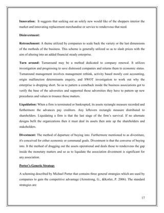 Innovation: It suggests that seeking out an solely new would like of the shoppers interior the
market and innovating replacement merchandise or service to rendezvous that need.
Disinvestment:
Retrenchment: A theme utilized by companies to scale back the variety or the last dimensions
of the methods of the business. This scheme is generally utilized so as to slash prices with the
aim of altering into an added financial steady enterprise.
Turn around: Turnaround may be a method dedicated to company renewal. It utilizes
investigation and progressing to save distressed companies and returns them to economic status.
Turnaround management involves management rethink, activity based mostly cost accounting,
origin malfunction determinants enquiry, and SWOT investigation to work out why the
enterprise is dropping short. So as to pattern a comeback inside the business associations got to
verify the base of the adversities and supported those adversities they have to pattern up new
procedures and values to trounce those matters.
Liquidation: When a firm is terminated or bankrupted, its assets rectangle measure recorded and
furthermore the advances pay creditors. Any leftovers rectangle measure distributed to
shareholders. Liquidating a firm is that the last stage of the firm’s survival. If no alternate
designs befit the organizations then it must deal its assets then ante up the shareholders and
stakeholders.
Divestment: The method of departure of buying into. Furthermore mentioned to as divestiture,
it's conceived for either economic or communal goals. Divestment is that the converse of buying
into. It the method of dragging out the assets operational and deals those to rendezvous the gap
inside the monetary matters and so as to liquidate the association divestment is significant for
any association.
Porter’s Generic Strategy
A scheming described by Michael Porter that contains three general strategies which are used by
companies to gain the competitive advantage (Armstrong, G., &Kotler, P. 2006). The standard
strategies are:

17

 