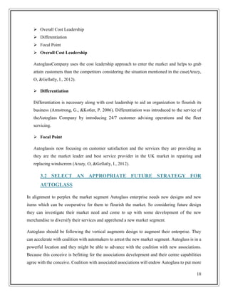  Overall Cost Leadership
 Differentiation
 Focal Point
 Overall Cost Leadership
AutoglassCompany uses the cost leadership approach to enter the market and helps to grab
attain customers than the competitors considering the situation mentioned in the case(Arazy,
O, &Gellatly, I., 2012).
 Differentiation
Differentiation is necessary along with cost leadership to aid an organization to flourish its
business (Armstrong, G., &Kotler, P. 2006). Differentiation was introduced to the service of
theAutoglass Company by introducing 24/7 customer advising operations and the fleet
servicing.
 Focal Point
Autoglassis now focusing on customer satisfaction and the services they are providing as
they are the market leader and best service provider in the UK market in repairing and
replacing windscreen (Arazy, O, &Gellatly, I., 2012).

3.2 SELECT AN APPROPRIATE FUTURE STRATEGY FOR
AUTOGLASS
In alignment to perplex the market segment Autoglass enterprise needs new designs and new
items which can be cooperative for them to flourish the market. So considering future design
they can investigate their market need and come to up with some development of the new
merchandise to diversify their services and apprehend a new market segment.
Autoglass should be following the vertical augments design to augment their enterprise. They
can accelerate with coalition with automakers to arrest the new market segment. Autoglass is in a
powerful location and they might be able to advance with the coalition with new associations.
Because this conceive is befitting for the associations development and their centre capabilities
agree with the conceive. Coalition with associated associations will endow Autoglass to put more
18

 