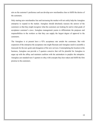 aim on the customer’s preference and can develop new merchandise class to fulfill the desires of
the customers.
Only starting new merchandise line and increasing the market will not solely help the Autoglass
enterprise to expand in the market. Autoglass should absolutely reassess the answer of the
customers so that they might recognize what the customers are looking for and to what grade of
acceptance customer’s crave. Autoglass management yearns to differentiate the purposes and
responsibilities to the workers so that they can supply the largest degree of approval to the
customers.
The Autoglass is at present have a 92% acceptance rate amidst the customers. But with
expansion of the enterprise the acceptance rate might fluctuate and Autoglass need to assemble a
timescale for the new goals and elongation of the new services. Contemplating the location in the
business, Autoglass can provide a 5 quarters conceive that will be plentiful for Autoglass to
argue up with the affray and maintain coalition with the automakers to perplex the enterprise.
Autoglass can standard next 5 quarters to obey with concepts they have taken and fulfill the firm
promise to the customers.

19

 