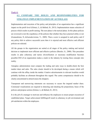 Task 4:
4.1 COMPARE THE ROLES AND RESPONSIBILITIES FOR
STRATEGY IMPLEMENTATION OF AUTOGLASS
Implementation and execution of the policy and principles of an organization has a significant
impact on the profit level (Gómez, L, & Ballard, D., 2013). Implementation means selection of
process which results in profit earning. The next phase is the tactical phase. In this phase policies
are reviewed to test the expediency of the policies that whether they have practical utility or not
(Ivanauskiene, N, &Auruskeviciene, V., 2009). Then a score is assigned to each policy and if
any policy fails to achieve successful score then it is rejected and most effective and efficient
policies are selected.
All the groups in the organization are united at all stages of the policy making and tactical
decision to implement most efficient and effective policies (Dessler, G., 2000). This procedure
results in plan coherency and tactics diversification or necessary modification becomes
possible.CEO of an organization makes a mark in the industry by turning these concepts into
reality.
Autoglass administration must compute the trading and sales ways to double-check the best
market share and sales. The sales cluster should to be developed during a means which will
continue with the affray inside the market. Creative advertisements in relevant localities would
probably facilitate an allotment throughout this regard. The centre competencies should to be
clearly concentrated to attractiveness the shoppers.
Transparent and unswerving statements are necessary to secure the targeted market share.
Communal visualizations are required in detecting and checking the propositions, bases of the
policies and propose actions (Gómez, L, & Ballard, D., 2013).
It is the job of a manager to motivate and influence the employees to ensure proper execution of
established plans. Target achievement fulfillingwill result in coherency in job environment and
job satisfaction within the employees.

20

 