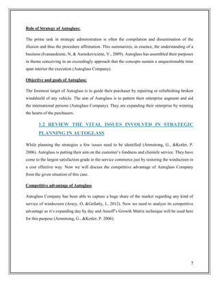 Role of Strategy of Autoglass:
The prime task in strategic administration is often the compilation and dissemination of the
illusion and thus the procedure affirmation. This summarizes, in essence, the understanding of a
business (Ivanauskiene, N, & Auruskeviciene, V., 2009). Autoglass has assembled their purposes
in theme conceiving in an exceedingly approach that the concepts sustain a unquestionable time
span interior the execution (Autoglass Company).
Objective and goals of Autoglass:
The foremost target of Autoglass is to guide their purchaser by repairing or refurbishing broken
windshield of any vehicle. The aim of Autoglass is to pattern their enterprise augment and aid
the international persons (Autoglass Company). They are expanding their enterprise by winning
the hearts of the purchasers.

1.2 REVIEW THE VITAL ISSUES INVOLVED IN STRATEGIC
PLANNING IN AUTOGLASS
While planning the strategies a few issues need to be identified (Armstrong, G., &Kotler, P.
2006). Autoglass is putting their aim on the customer’s fondness and clientele service. They have
come to the largest satisfaction grade in the service commerce just by restoring the windscreen in
a cost effective way. Now we will discuss the competitive advantage of Autoglass Company
from the given situation of this case.
Competitive advantage of Autoglass
Autoglass Company has been able to capture a huge share of the market regarding any kind of
service of windscreen (Arazy, O, &Gellatly, I., 2012). Now we need to analyze its competitive
advantage as it’s expanding day by day and Ansoff’s Growth Matrix technique will be used here
for this purpose (Armstrong, G., &Kotler, P. 2006).

5

 