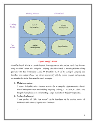 Existing Product

Existing
Market

Market
Penetration

New
Market

New Product

Market
Development

Product
Development

Diversification

Figure: Ansoff’s Model
Ansoff’s Growth Matrix is a marketing tool that suggests four alternatives. Analyzing the case
study we have known that Autoglass Company can serve almost 1 million problem having
problem with their windscreen (Arazy, O, &Gellatly, I., 2012). So Autoglss Company can
introduce new product of side view mirrors concurrently with the present product. Various risks
are associated with the four Ansoff’s matrix strategies.
1. Market penetration:
A market design herewith a business searches for to recognize bigger dominance in the
market throughout which they currently are giving (Melody, Y. & Kevin, H., 2000). This
design typically focuses on apprehending a larger share of aide degree living market.
2. Product development:
A new product of “side view mirror” can be introduced to the existing market of
windscreen which aids to capture more customers

.
6

 