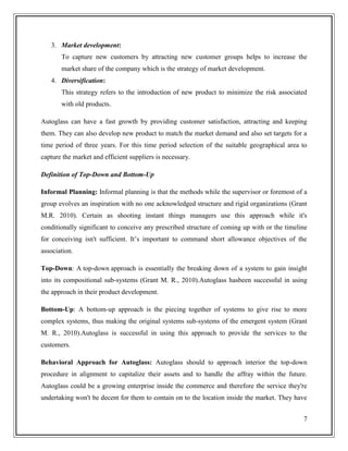 3. Market development:
To capture new customers by attracting new customer groups helps to increase the
market share of the company which is the strategy of market development.
4. Diversification:
This strategy refers to the introduction of new product to minimize the risk associated
with old products.
Autoglass can have a fast growth by providing customer satisfaction, attracting and keeping
them. They can also develop new product to match the market demand and also set targets for a
time period of three years. For this time period selection of the suitable geographical area to
capture the market and efficient suppliers is necessary.
Definition of Top-Down and Bottom-Up
Informal Planning: Informal planning is that the methods while the supervisor or foremost of a
group evolves an inspiration with no one acknowledged structure and rigid organizations (Grant
M.R. 2010). Certain as shooting instant things managers use this approach while it's
conditionally significant to conceive any prescribed structure of coming up with or the timeline
for conceiving isn't sufficient. It’s important to command short allowance objectives of the
association.
Top-Down: A top-down approach is essentially the breaking down of a system to gain insight
into its compositional sub-systems (Grant M. R., 2010).Autoglass hasbeen successful in using
the approach in their product development.
Bottom-Up: A bottom-up approach is the piecing together of systems to give rise to more
complex systems, thus making the original systems sub-systems of the emergent system (Grant
M. R., 2010).Autoglass is successful in using this approach to provide the services to the
customers.
Behavioral Approach for Autoglass: Autoglass should to approach interior the top-down
procedure in alignment to capitalize their assets and to handle the affray within the future.
Autoglass could be a growing enterprise inside the commerce and therefore the service they're
undertaking won't be decent for them to contain on to the location inside the market. They have
7

 