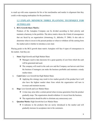 to reach up with some expansion for his or her merchandise and market in alignment that they
could a wide-ranging marketplace for the purchasers.

1.3 EXPLAIN MINIMUM THREE PLANNING TECHNIQUE FOR
AUTOGLASS
1. BCG Growth Share Matrix:
Products of the Autoglass Company can be divided according to their priority and
maintain a harmony in the portfolio. The above matrix shows the 4 kind of consequences
that are faced by an organization (Armstrong, G., &Kotler, P. 2006). It also aids to
determine when to invest in the present product or when to withdraw all the earning form
the market and or whether to introduce a new deal.
Placing goods in the BCG growth share matrix Autoglass will face 4 types of consequences in
the market. And they are:
i.

Stars: High Growth and High Market Share
 Managers need to take decisions for a great quantity of cost from which the cash
will be generated and used.
 The company will result in the cash cow and the Company can harvest cash from
the business if managers can make the business profitable and maintain a steady
market share.

ii.

Cash Cows: Low Growth but High Market Share
 Applying this strategy may result in low market growth of the product but it will
also have the highest market share from which the organization will turn in
revenues and maintain income.

iii.

Dogs: Low Growth and Low Market Share
 A time may arise after a certain period when revenue generation from the product
gradually stops. The organization should withdraw it’s invest from the business.
 The organization should be able to eliminate any unnecessary cost.

iv.

Question Marks: High Growth but Low Market Share
 It indicates to the products that are newly introduced in the market and will
gradually increase its acceptance rate to the customers.
8

 