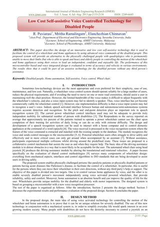 International Journal of Modern Engineering Research (IJMER)
www.ijmer.com Vol. 3, Issue. 4, Jul.-Aug. 2013 pp-2133-2138 ISSN: 2249-6645
www.ijmer.com 2133 | Page
R. Puviarasi1
, Mritha Ramalingam2
, Elanchezhian Chinnavan3
1
(Asst.Prof,. Department of Electrical and Electronics Engineering, Saveetha University, India
2
(Lecturer, School of Engineering, AIMST University, Malaysia)
3
(Lecturer, School of Physiotherapy, AIMST University, Malaysia)
ABSTRACT: This paper describes the design of an innovative and low cost self-assistive technology that is used to
facilitate the control of a wheelchair and home appliances by using advanced voice commands of the disabled people. This
proposed system will provide an alternative to the physically challenged people with quadriplegics who is permanently
unable to move their limbs (but who is able to speak and hear) and elderly people in controlling the motion of the wheelchair
and home appliances using their voices to lead an independent, confident and enjoyable life. The performance of this
microcontroller based and voice integrated design is evaluated in terms of accuracy and velocity in various environments.
The results show that it could be part of an assistive technology for the disabled persons without any third person’s
assistance.
Keywords: Disabled people, Home automation, Self-assistive, Voice control, Wheel chair,
I. INTRODUCTION
Sometimes low-technology devices are the most appropriate and even preferred for their simplicity, ease of use,
maintenance, and low cost. Naturally, a wheelchair voice control system should operate reliably for a large number of users,
reduce the physical requirements; and if avoiding the need to move on one or more road extremities, should assist a user in
maintaining well the chair position. However, the limited bandwidth of the voice makes it difficult to adjust frequently with
the wheelchair’s velocity, and also a voice input system may fail to identify a speaker. Thus, voice interface has yet become
commercially viable for wheelchair control [1]. However, one implementation difficulty is that a voice input system may fail
to recognize a user’s voice. Indeed, speech activated interface between human and autonomous/semi-autonomous systems
requires accurate detection and recognition. So the pitch and end-point detection plays an important role in speech
recognition system [2]. The current power wheelchair control interfaces used may not be adequate to provide truly
independent mobility for substantial number of person with disabilities [3]. The Respondents to the survey reported on
average that approximately ten percent of the patients trained to operate a power wheelchair cannot use the chair upon
completion of their training for activities of daily living or can do so only with extreme difficulty. The design and
development of a speech recognition system can be used to interact with a home computer and to control domestic
appliances at the command of a word (speech) [4]. The voice received is processed in the voice recognition system where the
feature of the voice command is extracted and matched with the existing sample in the database. The module recognizes the
voice and sends control messages to the microcontroller [5, 6]. Powered wheelchair users often struggle to drive safely and
effectively and in more critical cases can only get around when accompanied by an assistant [7]. Without assistance,
participants experienced multiple collisions whilst driving around the predefined route. These issues are proposed in a
collaborative control mechanism that assists the user as and when they require help. The basic idea of the driving assistance
module is to detour obstacles in a way that is most likely to be acceptable for the user. The automated wheel chair using head
joystick [8] produces the driving assistance module by altering the translational and rotational velocities. A paper focuses
specifically on the evaluation of shared control methodologies [9] surveys many components of wheelchair design:
everything from mechanical aspects, interfaces and control algorithms to ISO standards that are being developed to assist
users in driving safely.
The proposed system enables physically challenged persons like paralytic patients or physically disabled patients or
patients having acute diseases like Parkinson’s disease, to facilitate the control of a wheelchair. In particular, this is useful
for the persons where they can move their wheelchair in their own directions, without any third party’s help or support. The
objective of this paper is divided into two targets. One is to control various home appliances by voice, and the other is to
enable severely disabled person’s movement independently using voice activated powered wheelchair, that provide
reliability, safety and comfort. Moreover, home automation is an absolute benefit and can improve the quality of life for the
user. Wheelchairs provide unique mobility for the disabled and elderly with motor impairments. The designed system is
based on grouping a microcontroller with a new voice recognition processor.
The rest of the paper is organised as follows. After the introduction, Section 2 presents the design method. Section 3
discusses the experimental results and performance evaluation of the proposed design. Section 4 concludes the paper.
II. DESIGN METHOD
In the proposed design, the main idea of using voice activated technology for controlling the motion of the
wheelchair and home automation is to prove that it can be an unique solution for severely disabled. The use of this new
technology in conjunction with a mechanical system is, in order to simplify everyday life would spark interest in an ever
growing modern society. Many people with disabilities do not have the dexterity necessary to control a joystick on an
Low Cost Self-assistive Voice Controlled Technology for
Disabled People
 