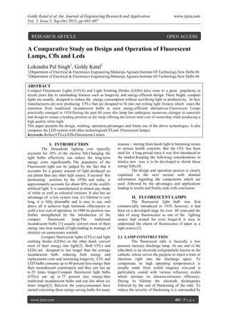 Goldy Katal et al. Int. Journal of Engineering Research and Application www.ijera.com
Vol. 3, Issue 5, Sep-Oct 2013, pp.401-407
www.ijera.com 401 | P a g e
A Comparative Study on Design and Operation of Fluorescent
Lamps, Cfls and Leds
Lokendra Pal Singh1
, Goldy Katal2
1
(Department of Electrical & Electronics Engineering,Maharaja Agrasen Institute Of Technology,New Delhi-86
2
(Department of Electrical & Electronics Engineering,Maharaja Agrasen Institute Of Technology,New Delhi-86
ABSTRACT
Compact Fluorescent Lights (CFLS) and Light Emitting Diodes (LEDs) have risen to a great popularity in
recent years due to outstanding features such as longevity and energy-efficient design. These bright, compact
lights are usually designed to reduce the energy consumption without sacrificing light or productivity. In fact,
manufacturers are now producing CFLs that are designed to fit into our exiting light fixtures which eases the
transition from traditional incandescent bulbs to more energy-efficient alternatives.Fluoroscent Lamps
practically emerged in 1934.During the past 80 years this lamp has undergone numerous changes in materials
and design to ensure a leading position as the lamp offering the lowest total cost of ownership while producing a
high quality white light.
This paper presents the design, working, operation,advantages and future use of the above technologies. It also
compares the LED system with other technologies(CFLand Fluoroscent lamps).
Keywords-Ballast,CFLs,LEDs,Fluorescent,Lumen
I. INTRODUCTION
The Household lighting cost typically
accounts for 10% of the electric bill.Changing the
light bulbs effectively can reduce the long-term
energy costs significantlly. The popularity of the
Fluoroscent light can be judged by the fact that it
accounts for a greater amount of light produced on
our planet than any other light source. It secured this
dominating position by the 1970s and today, it
approximately accounts for about 80% of the world's
artificial light. It is manufactured in almost any shade
of white as well as coloured versions. It also has an
advantage of a low system cost, it’s lifetime is very
long, it is fully dimmable and is easy to use, and
above all it achieves high luminous effeciencies to
yield a low cost of operation. In 1980 its position was
further strengthened by the introduction of the
compact fluorescent lamp.The traditional
incandescent bulbs [1] usually convert most of their
energy into heat instead of light,leading to wastage of
electricy on unnecessary warmth.
Compact fluorescent lights (CFLs) and light
emitting diodes (LEDs) on the other hand, convert
most of their energy into light[3]. Both CFLs and
LEDs are designed to last longer than the average
incandescent bulb, reducing both energy and
replacement costs and increasing longevity. CFL and
LED bulbs consume up to 80 percent less energy than
their incandescent counterparts and they can last up
to 25 times longer.Compact fluorescent light bulbs
(CFLs) use up to 75 percent less energy than
traditional incandescent bulbs and can last about six
times longer[3]. But,over the years,consumers have
started criticizing these energy-saving bulbs for many
reasons – starting from harsh light to humming noises
to serious health concerns. But the CFL has been
used for a long period since it was first introduced in
the market.Keeping the following considerations in
mind,a new way is to be developed to shrink those
energy bills.[4]
The design and operation process is clearly
explained in the next section with detailed
information regarding the components which are
used ,followed by the advantages and applications
leading to results and finally ends with conclusion.
II. FLUORESCENT LAMPS
The fluorescent light bulb was first
commercially introduced in 1939, however, it had
been on a developed stage for over 80 years,and the
idea of using fluorescence as one of the lighting
source had existed for even longer.It is easy to
understand the charm of fluorescence if taken as a
light source.[5]
2.1 LAMP CONSTRUCTION
The fluorescent tube is basically a low
pressure mercury discharge lamp. At one end of the
tube,there is an electrode coil,popularly known as the
cathode, whose serves the purpose to inject a train of
electrons right into the discharge space. To
compensate its high operating temperature,it is
usually made from coiled tungsten wire,and is
particularly coated with various refractory oxides
which increase its electron-emission efficiency.
During its lifetime the electrode disintegrates
followed by the end of blackening of the tube. To
reduce the severity of blackening it is surrounded by
RESEARCH ARTICLE OPEN ACCESS
 