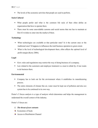 11 | P a g e



The levels of the economic activities that people are used to perform.

Socio Cultural


What people prefer and what is the common life style of then often define an
organization that how to operate there.



There must be some unavoidable customs and social norms that one has to maintain at
first if it wishes to enter into the market of them.

Technology


What technologies are available at that particular state? Is it the current ones or the
traditional ones? It happens to influences the total business operation to great extent.



What is the level of technological development there, often affects the optimal level of
profit margin (Kerry 2006).

Legal


Govt. rules and regulations may restrict the way of doing business of a company.



Law related to the customers and employee treatment is a must to abide by; if one wants
to do business there.

Environmental


Company has to look out for the environment where it establishes its manufacturing
process.



The entire elements of climate like air, water must be kept out of pollution and also eco
system has to be continued in its own way.

Porter’s 5 forces analysis is a type of analysis which determines and helps the management to
understand the overall context of the industry.
Porter’s 5 forces are:
1. The threat of new entrants
Economies of Scale
Access to Distribution Channel

 