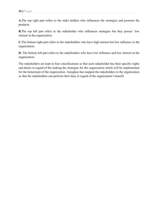 13 | P a g e

A.The top right part refers to the stake holders who influences the strategies and promote the
products.
B.The top left part refers to the stakeholder who influences strategies but they posses’ low
interest in the organization.
C.The bottom right part refers to the stakeholders who have high interest but low influence in the
organization.
D. The bottom left part refers to the stakeholders who have low influence and low interest in the
organization.
The stakeholders are kept in four classifications so that each stakeholder has their specific rights
and duties in regard of the making the strategies for the organization which will be implemented
for the betterment of the organization. Autoglass has mapped the stakeholders in the organization
so that the stakeholders can perform their duty in regard of the organization’s benefit.

 