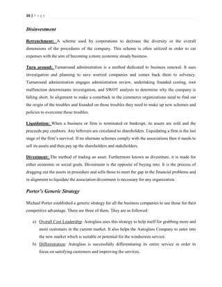 16 | P a g e

Disinvestment
Retrenchment: A scheme used by corporations to decrease the diversity or the overall
dimensions of the procedures of the company. This scheme is often utilized in order to cut
expenses with the aim of becoming a more economic steady business.
Turn around: Turnaround administration is a method dedicated to business renewal. It uses
investigation and planning to save worried companies and comes back them to solvency.
Turnaround administration engages administration review, undertaking founded costing, root
malfunction determinants investigation, and SWOT analysis to determine why the company is
falling short. In alignment to make a comeback in the commerce organizations need to find out
the origin of the troubles and founded on those troubles they need to make up new schemes and
policies to overcome those troubles.
Liquidation: When a business or firm is terminated or bankrupt, its assets are sold and the
proceeds pay creditors. Any leftovers are circulated to shareholders. Liquidating a firm is the last
stage of the firm’s survival. If no alternate schemes comply with the associations then it needs to
sell its assets and then pay up the shareholders and stakeholders.
Divestment: The method of trading an asset. Furthermore known as divestiture, it is made for
either economic or social goals. Divestment is the opposite of buying into. It is the process of
dragging out the assets in procedure and sells those to meet the gap in the financial problems and
in alignment to liquidate the association divestment is necessary for any organization.

Porter’s Generic Strategy
Michael Porter established a generic strategy for all the business companies to use those for their
competitive advantage. There are three of them. They are as followed:
a) Overall Cost Leadership: Autoglass uses this strategy to help itself for grabbing more and
more customers in the current market. It also helps the Autoglass Company to enter into
the new market which is suitable or potential for the windscreen service.
b) Differentiation: Autoglass is successfully differentiating its entire service in order to
focus on satisfying customers and improving the services.

 