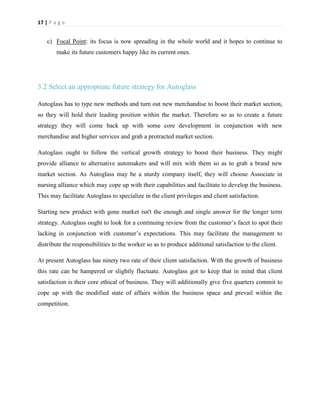 17 | P a g e

c) Focal Point: its focus is now spreading in the whole world and it hopes to continue to
make its future customers happy like its current ones.

3.2 Select an appropriate future strategy for Autoglass
Autoglass has to type new methods and turn out new merchandise to boost their market section,
so they will hold their leading position within the market. Therefore so as to create a future
strategy they will come back up with some core development in conjunction with new
merchandise and higher services and grab a protracted market section.
Autoglass ought to follow the vertical growth strategy to boost their business. They might
provide alliance to alternative automakers and will mix with them so as to grab a brand new
market section. As Autoglass may be a sturdy company itself, they will choose Associate in
nursing alliance which may cope up with their capabilities and facilitate to develop the business.
This may facilitate Autoglass to specialize in the client privileges and client satisfaction.
Starting new product with gone market isn't the enough and single answer for the longer term
strategy. Autoglass ought to look for a continuing review from the customer’s facet to spot their
lacking in conjunction with customer’s expectations. This may facilitate the management to
distribute the responsibilities to the worker so as to produce additional satisfaction to the client.
At present Autoglass has ninety two rate of their client satisfaction. With the growth of business
this rate can be hampered or slightly fluctuate. Autoglass got to keep that in mind that client
satisfaction is their core ethical of business. They will additionally give five quarters commit to
cope up with the modified state of affairs within the business space and prevail within the
competition.

 