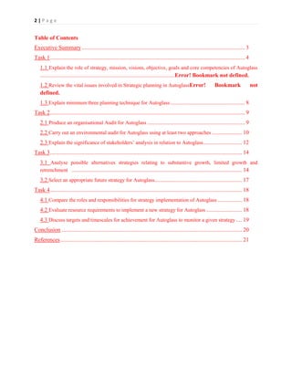 2|Page

Table of Contents
Executive Summary .................................................................................................................. 3
Task 1 ........................................................................................................................................ 4
1.1 Explain the role of strategy, mission, visions, objective, goals and core competencies of Autoglass
..............................................................................................Error! Bookmark not defined.
1.2 Review the vital issues involved in Strategic planning in AutoglassError!
defined.

Bookmark

not

1.3 Explain minimum three planning technique for Autoglass .................................................... 8
Task 2 ........................................................................................................................................ 9
2.1 Produce an organisational Audit for Autoglass .................................................................... 9
2.2 Carry out an environmental audit for Autoglass using at least two approaches ..................... 10
2.3 Explain the significance of stakeholders’ analysis in relation to Autoglass ........................... 12
Task 3 ...................................................................................................................................... 14
3.1 Analyse possible alternatives strategies relating to substantive growth, limited growth and
retrenchment ....................................................................................................................... 14
3.2 Select an appropriate future strategy for Autoglass............................................................. 17
Task 4 ...................................................................................................................................... 18
4.1 Compare the roles and responsibilities for strategy implementation of Autoglass ................. 18
4.2 Evaluate resource requirements to implement a new strategy for Autoglass ......................... 18
4.3 Discuss targets and timescales for achievement for Autoglass to monitor a given strategy .... 19
Conclusion .............................................................................................................................. 20
References ............................................................................................................................... 21

 