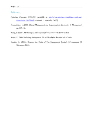 21 | P a g e

Reference
Autoglass Company. [ONLINE] Available at: http://www.autoglass.co.uk/Glass-repair-andreplacement.186.0.html. [Accessed 11 November, 2013].
Ivanauskiene, N, 2009, Change Management and Its preparation', Economics & Management,
pp. 407-412.
Kerry, G. (2006). Marketing:An introduction (8thed.). New York: Prentice Hall.
Kotler, P., 2000. Marketing Management. 5th ed. New Delhi: Prentice hall of India.
Schultz, H., (2006). Discover the Traits of Top Management [online]. S.N.[Accessed 30
November, 2013].

 