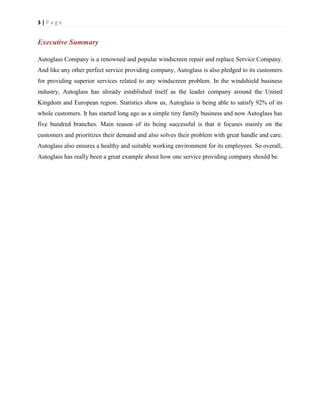3|Page

Executive Summary
Autoglass Company is a renowned and popular windscreen repair and replace Service Company.
And like any other perfect service providing company, Autoglass is also pledged to its customers
for providing superior services related to any windscreen problem. In the windshield business
industry, Autoglass has already established itself as the leader company around the United
Kingdom and European region. Statistics show us, Autoglass is being able to satisfy 92% of its
whole customers. It has started long ago as a simple tiny family business and now Autoglass has
five hundred branches. Main reason of its being successful is that it focuses mainly on the
customers and prioritizes their demand and also solves their problem with great handle and care.
Autoglass also ensures a healthy and suitable working environment for its employees. So overall,
Autoglass has really been a great example about how one service providing company should be.

 
