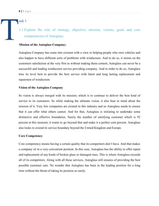 4|Page

T

ask 1
1.1 Explain the role of strategy, objective, mission, visions, goals and core
competencies of Autoglass
Mission of the Autoglass Company:

Autoglass Company has come into existent with a view to helping people who own vehicles and
also happen to have different sorts of problems with windscreen. And to do so, it insists on the
customers satisfaction at the very first as without making them content, Autoglass can never be a
successful and leading windscreen service providing company. And in order to do so, Autoglass
tries its level best to provide the best service with latest and long lasting replacement and
repairmen of windscreen.
Vision of the Autoglass Company
Its vision is always merged with its mission; which is to continue to deliver the best kind of
service to its customers. So while making the ultimate vision, it also bear in mind about the
mission of it. Very few companies are existed in this industry and so Autoglass needs to ensure
that it can offer what others cannot. And for that, Autoglass is initiating to undertake some
distinctive and effective boundaries. Surely the number of satisfying customer which is 92
percent at this moment, it wants to go beyond that and make it a perfect cent percent. Autoglass
also looks to extend its service boundary beyond the United Kingdom and Europe.
Core Competency
Core competency means having a certain quality that its competitors don’t have. And that makes
a company sit in a very convenient position. In this case, Autoglass has the ability to offer repair
and replacement of any kinds of broken glass or damaged ones. This is where Autoglass exceeds
all of its competitors. Along with all these services, Autoglass still ensures of providing the best
possible customer care. No wonder that Autoglass has been in the leading position for a long
time without the threat of taking its position so easily.

 