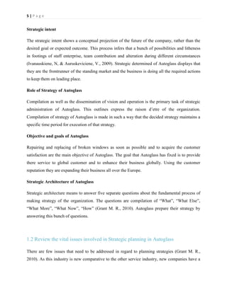 5|Page

Strategic intent
The strategic intent shows a conceptual projection of the future of the company, rather than the
desired goal or expected outcome. This process infers that a bunch of possibilities and litheness
in footings of staff enterprise, team contribution and alteration during different circumstances
(Ivanauskiene, N, & Auruskeviciene, V., 2009). Strategic determined of Autoglass displays that
they are the frontrunner of the standing market and the business is doing all the required actions
to keep them on leading place.
Role of Strategy of Autoglass
Compilation as well as the dissemination of vision and operation is the primary task of strategic
administration of Autoglass. This outlines express the raison d’etre of the organization.
Compilation of strategy of Autoglass is made in such a way that the decided strategy maintains a
specific time period for execution of that strategy.
Objective and goals of Autoglass
Repairing and replacing of broken windows as soon as possible and to acquire the customer
satisfaction are the main objective of Autoglass. The goal that Autoglass has fixed is to provide
there service to global customer and to enhance their business globally. Using the customer
reputation they are expanding their business all over the Europe.
Strategic Architecture of Autoglass
Strategic architecture means to answer five separate questions about the fundamental process of
making strategy of the organization. The questions are compilation of “What”, “What Else”,
“What More”, “What Now”, “How” (Grant M. R., 2010). Autoglass prepare their strategy by
answering this bunch of questions.

1.2 Review the vital issues involved in Strategic planning in Autoglass
There are few issues that need to be addressed in regard to planning strategies (Grant M. R.,
2010). As this industry is new comparative to the other service industry, new companies have a

 