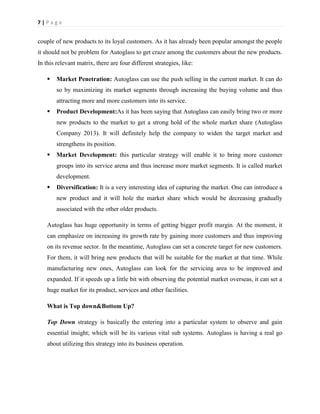 7|Page

couple of new products to its loyal customers. As it has already been popular amongst the people
it should not be problem for Autoglass to get craze among the customers about the new products.
In this relevant matrix, there are four different strategies, like:


Market Penetration: Autoglass can use the push selling in the current market. It can do
so by maximizing its market segments through increasing the buying volume and thus
attracting more and more customers into its service.



Product Development:As it has been saying that Autoglass can easily bring two or more
new products to the market to get a strong hold of the whole market share (Autoglass
Company 2013). It will definitely help the company to widen the target market and
strengthens its position.



Market Development: this particular strategy will enable it to bring more customer
groups into its service arena and thus increase more market segments. It is called market
development.



Diversification: It is a very interesting idea of capturing the market. One can introduce a
new product and it will hole the market share which would be decreasing gradually
associated with the other older products.

Autoglass has huge opportunity in terms of getting bigger profit margin. At the moment, it
can emphasize on increasing its growth rate by gaining more customers and thus improving
on its revenue sector. In the meantime, Autoglass can set a concrete target for new customers.
For them, it will bring new products that will be suitable for the market at that time. While
manufacturing new ones, Autoglass can look for the servicing area to be improved and
expanded. If it speeds up a little bit with observing the potential market overseas, it can set a
huge market for its product, services and other facilities.
What is Top down&Bottom Up?
Top Down strategy is basically the entering into a particular system to observe and gain
essential insight; which will be its various vital sub systems. Autoglass is having a real go
about utilizing this strategy into its business operation.

 