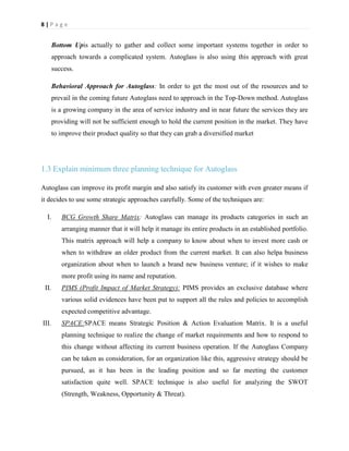 8|Page

Bottom Upis actually to gather and collect some important systems together in order to
approach towards a complicated system. Autoglass is also using this approach with great
success.
Behavioral Approach for Autoglass: In order to get the most out of the resources and to
prevail in the coming future Autoglass need to approach in the Top-Down method. Autoglass
is a growing company in the area of service industry and in near future the services they are
providing will not be sufficient enough to hold the current position in the market. They have
to improve their product quality so that they can grab a diversified market

1.3 Explain minimum three planning technique for Autoglass
Autoglass can improve its profit margin and also satisfy its customer with even greater means if
it decides to use some strategic approaches carefully. Some of the techniques are:
I.

BCG Growth Share Matrix: Autoglass can manage its products categories in such an
arranging manner that it will help it manage its entire products in an established portfolio.
This matrix approach will help a company to know about when to invest more cash or
when to withdraw an older product from the current market. It can also helpa business
organization about when to launch a brand new business venture; if it wishes to make
more profit using its name and reputation.

II.

PIMS (Profit Impact of Market Strategy): PIMS provides an exclusive database where
various solid evidences have been put to support all the rules and policies to accomplish
expected competitive advantage.

III.

SPACE:SPACE means Strategic Position & Action Evaluation Matrix. It is a useful
planning technique to realize the change of market requirements and how to respond to
this change without affecting its current business operation. If the Autoglass Company
can be taken as consideration, for an organization like this, aggressive strategy should be
pursued, as it has been in the leading position and so far meeting the customer
satisfaction quite well. SPACE technique is also useful for analyzing the SWOT
(Strength, Weakness, Opportunity & Threat).

 