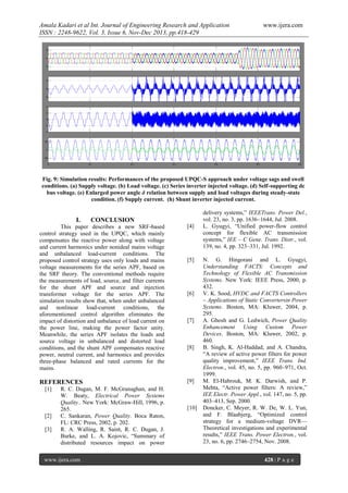Amala Kadari et al Int. Journal of Engineering Research and Application
ISSN : 2248-9622, Vol. 3, Issue 6, Nov-Dec 2013, pp.418-429

www.ijera.com

Fig. 9: Simulation results: Performances of the proposed UPQC-S approach under voltage sags and swell
conditions. (a) Supply voltage. (b) Load voltage. (c) Series inverter injected voltage. (d) Self-supporting dc
bus voltage. (e) Enlarged power angle δ relation between supply and load voltages during steady-state
condition. (f) Supply current. (h) Shunt inverter injected current.

I.

CONCLUSION

This paper describes a new SRF-based
control strategy used in the UPQC, which mainly
compensates the reactive power along with voltage
and current harmonics under nonideal mains voltage
and unbalanced load-current conditions. The
proposed control strategy uses only loads and mains
voltage measurements for the series APF, based on
the SRF theory. The conventional methods require
the measurements of load, source, and filter currents
for the shunt APF and source and injection
transformer voltage for the series APF. The
simulation results show that, when under unbalanced
and nonlinear load-current conditions, the
aforementioned control algorithm eliminates the
impact of distortion and unbalance of load current on
the power line, making the power factor unity.
Meanwhile, the series APF isolates the loads and
source voltage in unbalanced and distorted load
conditions, and the shunt APF compensates reactive
power, neutral current, and harmonics and provides
three-phase balanced and rated currents for the
mains.

[4]

REFERENCES

[9]

[1]

[2]
[3]

R. C. Dugan, M. F. McGranaghan, and H.
W. Beaty, Electrical Power Systems
Quality.. New York: McGraw-Hill, 1996, p.
265.
C. Sankaran, Power Quality. Boca Raton,
FL: CRC Press, 2002, p. 202.
R. A. Walling, R. Saint, R. C. Dugan, J.
Burke, and L. A. Kojovic, “Summary of
distributed resources impact on power

www.ijera.com

[5]

[6]

[7]

[8]

[10]

delivery systems,” IEEETrans. Power Del.,
vol. 23, no. 3, pp. 1636–1644, Jul. 2008.
L. Gyugyi, “Unified power-flow control
concept for flexible AC transmission
systems,” IEE – C Gene. Trans. Distr., vol.
139, no. 4, pp. 323–331, Jul. 1992.
N. G. Hingorani and L. Gyugyi,
Understanding FACTS: Concepts and
Technology of Flexible AC Transmission
Systems. New York: IEEE Press, 2000, p.
432.
V. K. Sood, HVDC and FACTS Controllers
– Applications of Static Convertersin Power
Systems. Boston, MA: Kluwer, 2004, p.
295.
A. Ghosh and G. Ledwich, Power Quality
Enhancement Using Custom Power
Devices. Boston, MA: Kluwer, 2002, p.
460.
B. Singh, K. Al-Haddad, and A. Chandra,
“A review of active power filters for power
quality improvement,” IEEE Trans. Ind.
Electron., vol. 45, no. 5, pp. 960–971, Oct.
1999.
M. El-Habrouk, M. K. Darwish, and P.
Mehta, “Active power filters: A review,”
IEE Electr. Power Appl., vol. 147, no. 5, pp.
403–413, Sep. 2000.
Doncker, C. Meyer, R. W. De, W. L. Yun,
and F. Blaabjerg, “Optimized control
strategy for a medium-voltage DVR—
Theoretical investigations and experimental
results,” IEEE Trans. Power Electron., vol.
23, no. 6, pp. 2746–2754, Nov. 2008.
428 | P a g e

 