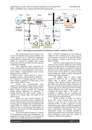 Amala Kadari et al Int. Journal of Engineering Research and Application
ISSN : 2248-9622, Vol. 3, Issue 6, Nov-Dec 2013, pp.418-429

www.ijera.com

Fig. 1.: Block diagram representation of Unified power quality conditioner (UPQC).
The voltage sag/swell on the system is one
of the most important power quality problems. The
voltage sag/swell can be effectively compensated
using a dynamic voltage restorer, series active filter,
UPQC, etc. Among the available power quality
enhancement devices, the UPQC has better sag/swell
compensation capability.
Three significant control approaches for
UPQC can be found to control the sag on the system:
1) Active power control approach in which an inphase voltage is injected through series inverter,
popularly known as UPQC-P.
2) Reactive power control approach in which a
quadrature voltage is injected, known as UPQC-Q.
3) A minimum VA loading approach in which a
series voltage is injected at a certain angle, in this
paper called as UPQC-VA min.
Among
the
aforementioned
three
approaches, the quadrature voltage injection requires
a maximum series injection voltage, whereas the inphase voltage injection requires the minimum
voltage injection magnitude. In a minimum VA
loading approach, the series inverter voltage is
injected at an optimal angle with respect to the
source current.
Besides the series inverter injection, the
current drawn by the shunt inverter, to maintain the
dc link voltage and the overall power balance in the
network, plays an important role in determining the
overall UPQC VA loading. The reported paper on
UPQC-VA min is concentrated on the optimal VA
load of the series inverter of UPQC especially during
voltage sag condition.
Since an out of phase component is required
to be injected for voltage swell compensation, the
suggested VA loading in UPQC-VA min determined
on the basis of voltage sag, may not be at optimal
www.ijera.com

value. A detailed investigation on VA loading in
UPQC-VA min considering both voltage sag and
swell scenarios is essential. In the paper the authors
have proposed a concept of power angle control
(PAC) of UPQC.
The PAC concept suggests that with proper
control of series inverter voltage the series inverter
successfully supports part of the load reactive power
demand, and thus reduces the required VA rating of
the shunt inverter. Most importantly, this coordinated
reactive power sharing feature is achieved during
normal steady-state condition without affecting the
resultant load voltage magnitude.
The optimal angle of series voltage
injection in UPQC-VA min is computed using
lookup table or particle swarm optimization
technique. These iterative methods mostly rely on
the online load power factor angle estimation, and
thus may result into tedious and slower estimation of
optimal angle. On the other hand, the PAC of UPQC
concept determines the series injection angle by
estimating the power angle δ. The angle δ is
computed in adaptive way by computing the
instantaneous load active/reactive power and thus,
ensures fast and accurate estimation.
Similar to PAC of UPQC, the reactive
power flow control utilizing shunt and series
inverters is also done in a unified power flow
controller (UPFC). A UPFC is utilized in a power
transmission system whereas a UPQC is employed in
a power distribution system to perform the shunt and
series compensation simultaneously. The power
transmission systems are generally operated in
balanced and distortion-free environment, contrary to
power distribution systems that may contain dc
component, distortion, and unbalance.
419 | P a g e

 