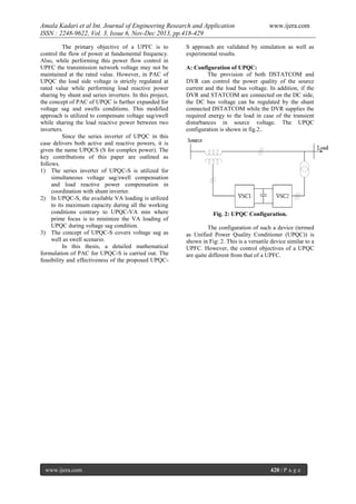 Amala Kadari et al Int. Journal of Engineering Research and Application
ISSN : 2248-9622, Vol. 3, Issue 6, Nov-Dec 2013, pp.418-429
The primary objective of a UPFC is to
control the flow of power at fundamental frequency.
Also, while performing this power flow control in
UPFC the transmission network voltage may not be
maintained at the rated value. However, in PAC of
UPQC the load side voltage is strictly regulated at
rated value while performing load reactive power
sharing by shunt and series inverters. In this project,
the concept of PAC of UPQC is further expanded for
voltage sag and swells conditions. This modified
approach is utilized to compensate voltage sag/swell
while sharing the load reactive power between two
inverters.
Since the series inverter of UPQC in this
case delivers both active and reactive powers, it is
given the name UPQCS (S for complex power). The
key contributions of this paper are outlined as
follows.
1) The series inverter of UPQC-S is utilized for
simultaneous voltage sag/swell compensation
and load reactive power compensation in
coordination with shunt inverter.
2) In UPQC-S, the available VA loading is utilized
to its maximum capacity during all the working
conditions contrary to UPQC-VA min where
prime focus is to minimize the VA loading of
UPQC during voltage sag condition.
3) The concept of UPQC-S covers voltage sag as
well as swell scenario.
In this thesis, a detailed mathematical
formulation of PAC for UPQC-S is carried out. The
feasibility and effectiveness of the proposed UPQC-

www.ijera.com

www.ijera.com

S approach are validated by simulation as well as
experimental results.
A: Configuration of UPQC:
The provision of both DSTATCOM and
DVR can control the power quality of the source
current and the load bus voltage. In addition, if the
DVR and STATCOM are connected on the DC side,
the DC bus voltage can be regulated by the shunt
connected DSTATCOM while the DVR supplies the
required energy to the load in case of the transient
disturbances in source voltage. The UPQC
configuration is shown in fig.2..

Fig. 2: UPQC Configuration.
The configuration of such a device (termed
as Unified Power Quality Conditioner (UPQC)) is
shown in Fig: 2. This is a versatile device similar to a
UPFC. However, the control objectives of a UPQC
are quite different from that of a UPFC.

420 | P a g e

 