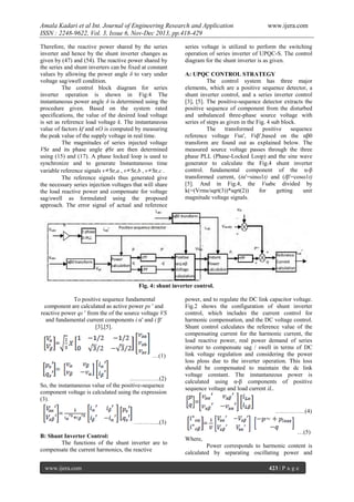 Amala Kadari et al Int. Journal of Engineering Research and Application
ISSN : 2248-9622, Vol. 3, Issue 6, Nov-Dec 2013, pp.418-429
Therefore, the reactive power shared by the series
inverter and hence by the shunt inverter changes as
given by (47) and (54). The reactive power shared by
the series and shunt inverters can be fixed at constant
values by allowing the power angle δ to vary under
voltage sag/swell condition.
The control block diagram for series
inverter operation is shown in Fig:4 The
instantaneous power angle δ is determined using the
procedure given. Based on the system rated
specifications, the value of the desired load voltage
is set as reference load voltage k. The instantaneous
value of factors kf and nO is computed by measuring
the peak value of the supply voltage in real time.
The magnitudes of series injected voltage
VSr and its phase angle ϕSr are then determined
using (15) and (17). A phase locked loop is used to
synchronize and to generate Instantaneous time
variable reference signals v∗ Sr,a , v∗ Sr,b , v∗ Sr,c .
The reference signals thus generated give
the necessary series injection voltages that will share
the load reactive power and compensate for voltage
sag/swell as formulated using the proposed
approach. The error signal of actual and reference

www.ijera.com

series voltage is utilized to perform the switching
operation of series inverter of UPQC-S. The control
diagram for the shunt inverter is as given.
A: UPQC CONTROL STRATEGY
The control system has three major
elements, which are a positive sequence detector, a
shunt inverter control, and a series inverter control
[3], [5]. The positive-sequence detector extracts the
positive sequence of component from the disturbed
and unbalanced three-phase source voltage with
series of steps as given in the Fig. 4 sub block.
The
transformed
positive
sequence
reference voltage Vsα′, Vsβ′,based on the αβ0
transform are found out as explained below. The
measured source voltage passes through the three
phase PLL (Phase-Locked Loop) and the sine wave
generator to calculate the Fig.4 shunt inverter
control. fundamental component of the α-β
transformed current, (iα′=sinω1t) and (iβ′=cosω1t)
[5]. And in Fig.4, the Vsabc divided by
k(=(Vrms/sqrt(3))*sqrt(2))
for
getting
unit
magnitude voltage signals.

Fig. 4: shunt inverter control.
To positive sequence fundamental
component are calculated as active power ps ′ and
reactive power qs ′ from the of the source voltage VS
and fundamental current components i α′ and i β′
[3],[5].

…(1)

……………(2)
So, the instantaneous value of the positive-sequence
component voltage is calculated using the expression
(3).

power, and to regulate the DC link capacitor voltage.
Fig.2 shows the configuration of shunt inverter
control, which includes the current control for
harmonic compensation, and the DC voltage control.
Shunt control calculates the reference value of the
compensating current for the harmonic current, the
load reactive power, real power demand of series
inverter to compensate sag / swell in terms of DC
link voltage regulation and considering the power
loss ploss due to the inverter operation. This loss
should be compensated to maintain the dc link
voltage constant. The instantaneous power is
calculated using α-β components of positive
sequence voltage and load current iL.

……………(4)
………….(3)
B: Shunt Inverter Control:
The functions of the shunt inverter are to
compensate the current harmonics, the reactive
www.ijera.com

…(5)
Where,
Power corresponds to harmonic content is
calculated by separating oscillating power and
423 | P a g e

 