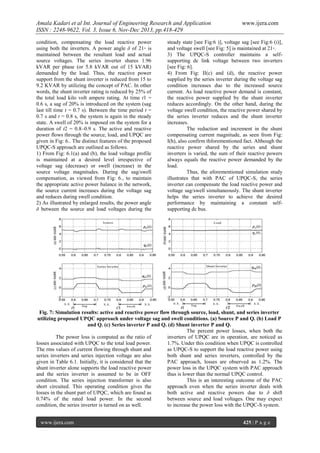 Amala Kadari et al Int. Journal of Engineering Research and Application
ISSN : 2248-9622, Vol. 3, Issue 6, Nov-Dec 2013, pp.418-429
condition, compensating the load reactive power
using both the inverters. A power angle δ of 21◦ is
maintained between the resultant load and actual
source voltages. The series inverter shares 1.96
kVAR per phase (or 5.8 kVAR out of 15 kVAR)
demanded by the load. Thus, the reactive power
support from the shunt inverter is reduced from 15 to
9.2 KVAR by utilizing the concept of PAC. In other
words, the shunt inverter rating is reduced by 25% of
the total load kilo volt ampere rating. At time t1 =
0.6 s, a sag of 20% is introduced on the system (sag
last till time t = 0.7 s). Between the time period t =
0.7 s and t = 0.8 s, the system is again in the steady
state. A swell of 20% is imposed on the system for a
duration of t2 = 0.8–0.9 s. The active and reactive
power flows through the source, load, and UPQC are
given in Fig: 6.. The distinct features of the proposed
UPQC-S approach are outlined as follows.
1) From Fig: 6.1(a) and (b), the load voltage profile
is maintained at a desired level irrespective of
voltage sag (decrease) or swell (increase) in the
source voltage magnitudes. During the sag/swell
compensation, as viewed from Fig: 6., to maintain
the appropriate active power balance in the network,
the source current increases during the voltage sag
and reduces during swell condition.
2) As illustrated by enlarged results, the power angle
δ between the source and load voltages during the

www.ijera.com

steady state [see Fig:6 )], voltage sag [see Fig:6 (i)],
and voltage swell [see Fig: 5] is maintained at 21◦.
3) The UPQC-S controller maintains a selfsupporting dc link voltage between two inverters
[see Fig: 6].
4) From Fig: II(c) and (d), the reactive power
supplied by the series inverter during the voltage sag
condition increases due to the increased source
current. As load reactive power demand is constant,
the reactive power supplied by the shunt inverter
reduces accordingly. On the other hand, during the
voltage swell condition, the reactive power shared by
the series inverter reduces and the shunt inverter
increases.
The reduction and increment in the shunt
compensating current magnitude, as seen from Fig:
I(h), also confirm thforementioned fact. Although the
reactive power shared by the series and shunt
inverters is varied, the sum of their reactive powers
always equals the reactive power demanded by the
load.
Thus, the aforementioned simulation study
illustrates that with PAC of UPQC-S, the series
inverter can compensate the load reactive power and
voltage sag/swell simultaneously. The shunt inverter
helps the series inverter to achieve the desired
performance by maintaining a constant selfsupporting dc bus.

Fig. 7: Simulation results: active and reactive power flow through source, load, shunt, and series inverter
utilizing proposed UPQC approach under voltage sag and swell conditions. (a) Source P and Q. (b) Load P
and Q. (c) Series inverter P and Q. (d) Shunt inverter P and Q.
The percent power losses, when both the
The power loss is computed as the ratio of
inverters of UPQC are in operation, are noticed as
losses associated with UPQC to the total load power.
1.7%. Under this condition when UPQC is controlled
The rms values of current flowing through shunt and
as UPQC-S to support the load reactive power using
series inverters and series injection voltage are also
both shunt and series inverters, controlled by the
given in Table 6.1. Initially, it is considered that the
PAC approach, losses are observed as 1.2%. The
shunt inverter alone supports the load reactive power
power loss in the UPQC system with PAC approach
and the series inverter is assumed to be in OFF
thus is lower than the normal UPQC control.
condition. The series injection transformer is also
This is an interesting outcome of the PAC
short circuited. This operating condition gives the
approach even when the series inverter deals with
losses in the shunt part of UPQC, which are found as
both active and reactive powers due to δ shift
0.74% of the rated load power. In the second
between source and load voltages. One may expect
condition, the series inverter is turned on as well.
to increase the power loss with the UPQC-S system.
www.ijera.com

425 | P a g e

 